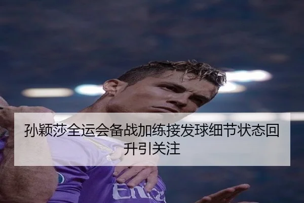 孙颖莎全运会备战加练接发球细节状态回升引关注（HuoHuSPORTS）